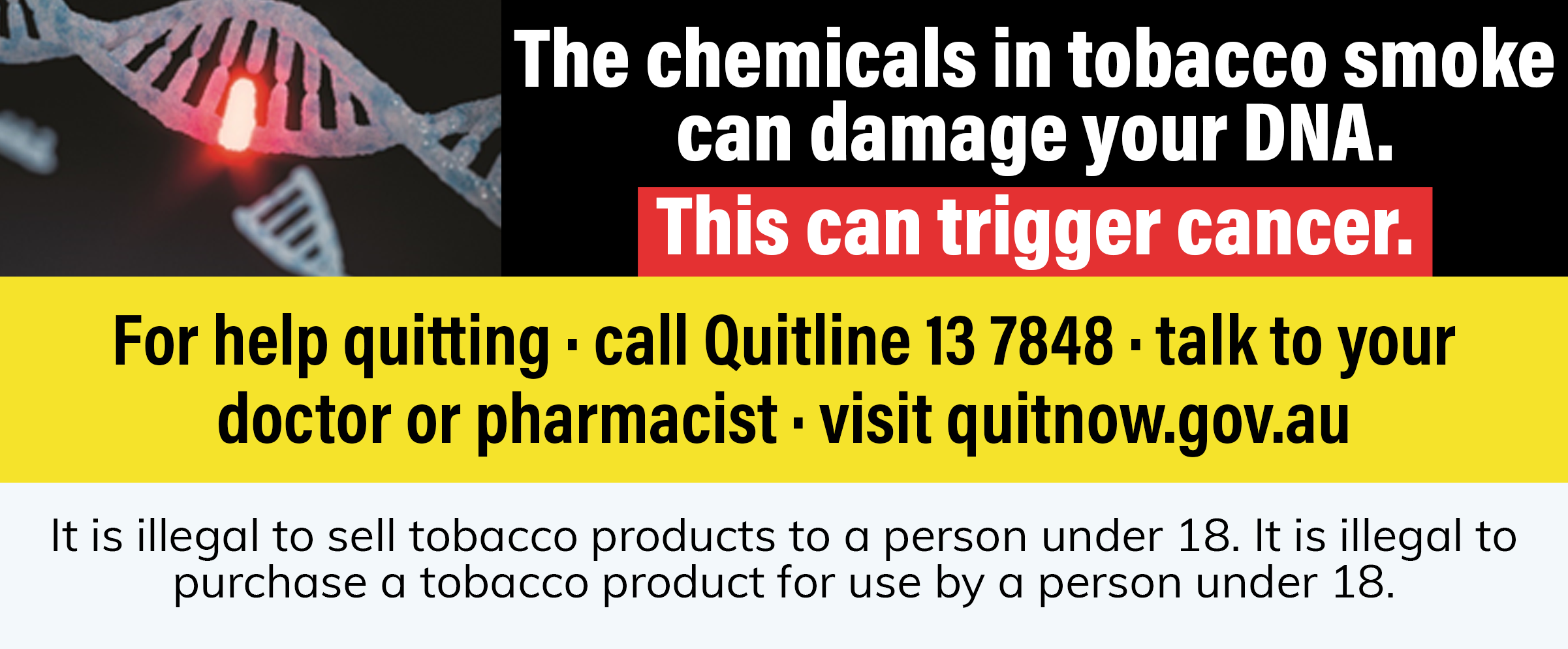 Smoking causes lung disease that cannot be cured. For help quitting · call Quitline 13 7848 · talk to your doctor or pharmacist · visit quit.org.au It is illegal to sell tobacco products to a person under 18. It is illegal to purchase a tobacco product fo