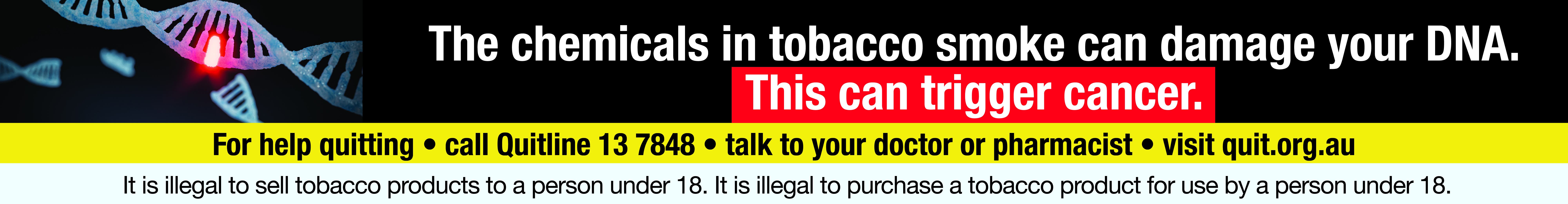 Smoking causes lung disease that cannot be cured. For help quitting · call Quitline 13 7848 · talk to your doctor or pharmacist · visit quit.org.au It is illegal to sell tobacco products to a person under 18. It is illegal to purchase a tobacco product fo